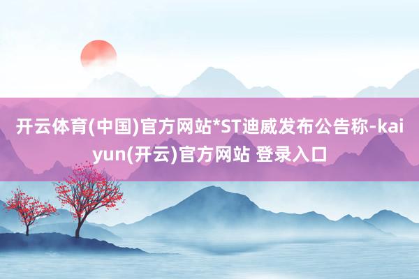 开云体育(中国)官方网站*ST迪威发布公告称-kaiyun(开云)官方网站 登录入口