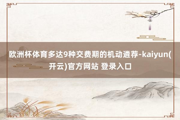 欧洲杯体育多达9种交费期的机动遴荐-kaiyun(开云)官方网站 登录入口