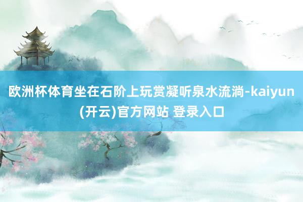 欧洲杯体育坐在石阶上玩赏凝听泉水流淌-kaiyun(开云)官方网站 登录入口