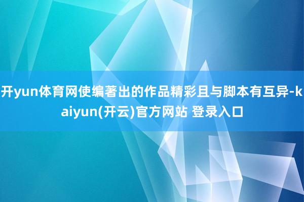 开yun体育网使编著出的作品精彩且与脚本有互异-kaiyun(开云)官方网站 登录入口