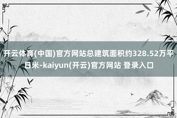 开云体育(中国)官方网站总建筑面积约328.52万平日米-kaiyun(开云)官方网站 登录入口