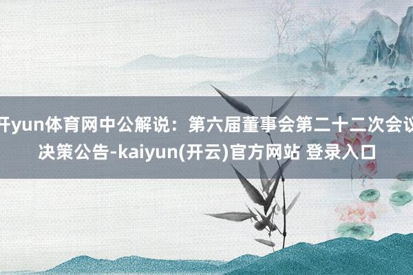 开yun体育网中公解说：第六届董事会第二十二次会议决策公告-kaiyun(开云)官方网站 登录入口