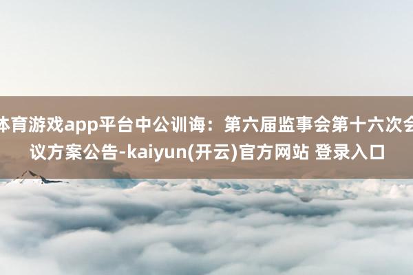 体育游戏app平台中公训诲：第六届监事会第十六次会议方案公告-kaiyun(开云)官方网站 登录入口