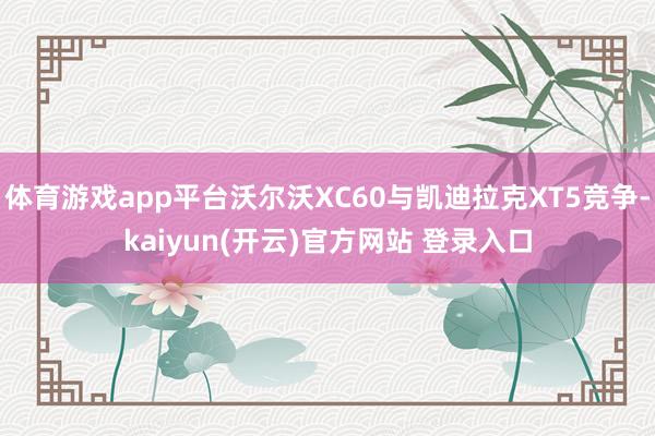 体育游戏app平台沃尔沃XC60与凯迪拉克XT5竞争-kaiyun(开云)官方网站 登录入口