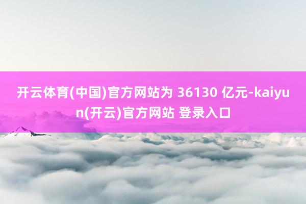 开云体育(中国)官方网站为 36130 亿元-kaiyun(开云)官方网站 登录入口