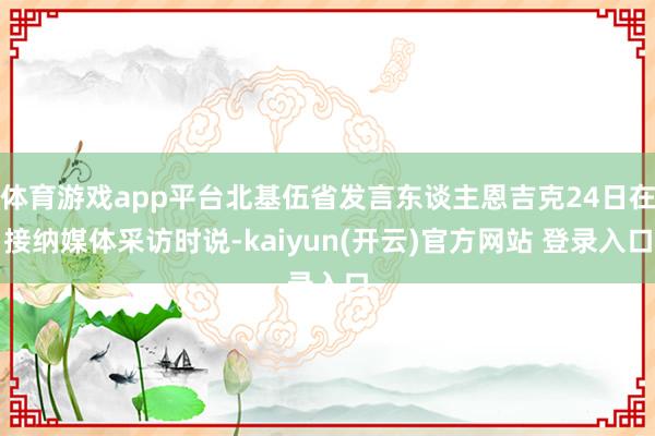 体育游戏app平台北基伍省发言东谈主恩吉克24日在接纳媒体采访时说-kaiyun(开云)官方网站 登录入口