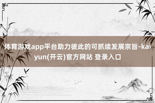 体育游戏app平台助力彼此的可抓续发展宗旨-kaiyun(开云)官方网站 登录入口