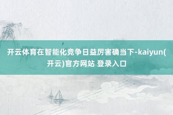 开云体育在智能化竞争日益厉害确当下-kaiyun(开云)官方网站 登录入口