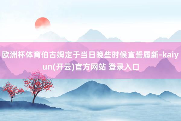 欧洲杯体育伯古姆定于当日晚些时候宣誓履新-kaiyun(开云)官方网站 登录入口