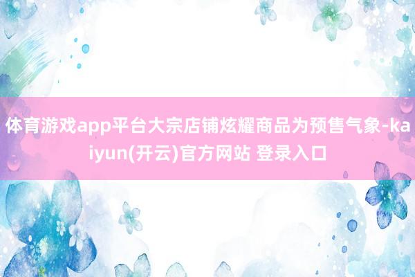 体育游戏app平台大宗店铺炫耀商品为预售气象-kaiyun(开云)官方网站 登录入口