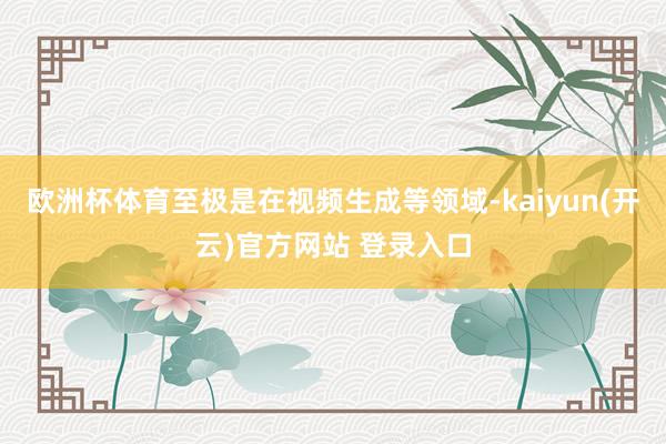 欧洲杯体育至极是在视频生成等领域-kaiyun(开云)官方网站 登录入口