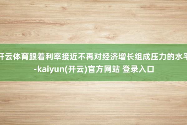 开云体育跟着利率接近不再对经济增长组成压力的水平-kaiyun(开云)官方网站 登录入口