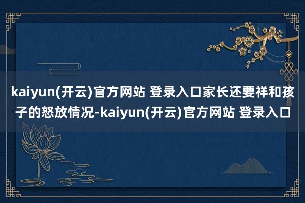 kaiyun(开云)官方网站 登录入口家长还要祥和孩子的怒放情况-kaiyun(开云)官方网站 登录入口