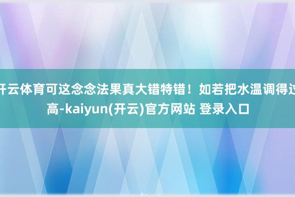 开云体育可这念念法果真大错特错！如若把水温调得过高-kaiyun(开云)官方网站 登录入口