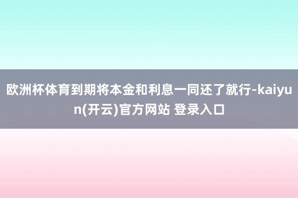 欧洲杯体育到期将本金和利息一同还了就行-kaiyun(开云)官方网站 登录入口