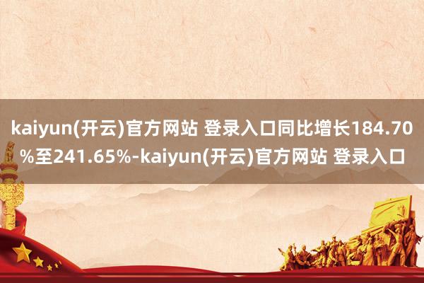 kaiyun(开云)官方网站 登录入口同比增长184.70%至241.65%-kaiyun(开云)官方网站 登录入口