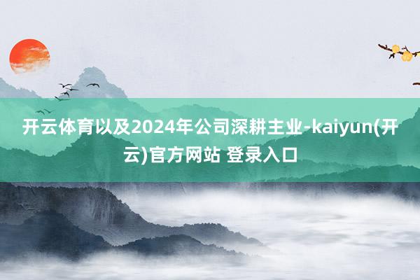 开云体育以及2024年公司深耕主业-kaiyun(开云)官方网站 登录入口