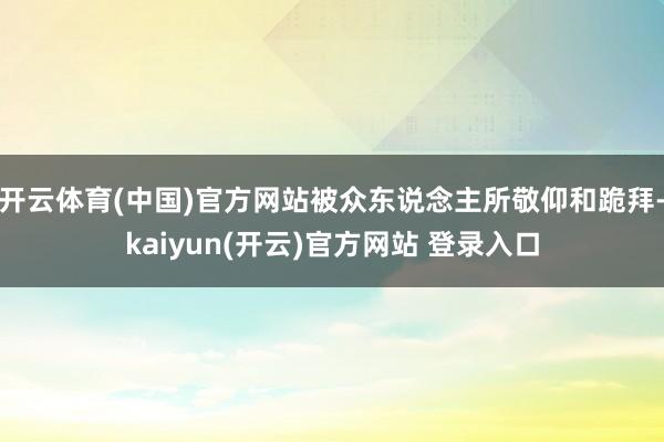 开云体育(中国)官方网站被众东说念主所敬仰和跪拜-kaiyun(开云)官方网站 登录入口