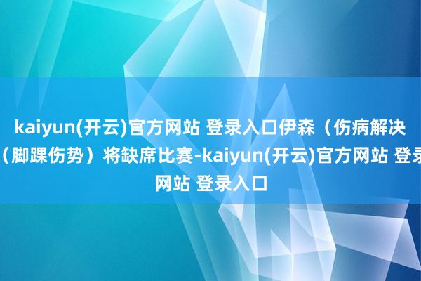 kaiyun(开云)官方网站 登录入口伊森（伤病解决）与（脚踝伤势）将缺席比赛-kaiyun(开云)官方网站 登录入口