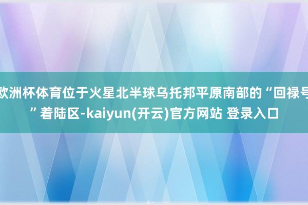 欧洲杯体育位于火星北半球乌托邦平原南部的“回禄号”着陆区-kaiyun(开云)官方网站 登录入口