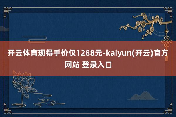 开云体育现得手价仅1288元-kaiyun(开云)官方网站 登录入口