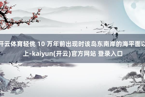 开云体育轻佻 10 万年前出现时该岛东南岸的海平面以上-kaiyun(开云)官方网站 登录入口