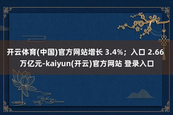 开云体育(中国)官方网站增长 3.4%；入口 2.66 万亿元-kaiyun(开云)官方网站 登录入口