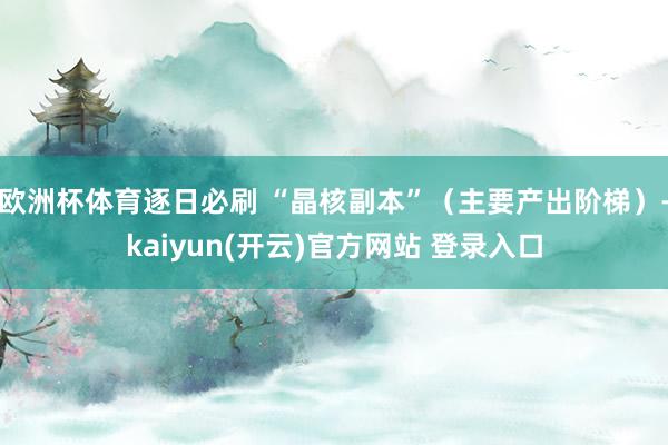欧洲杯体育逐日必刷 “晶核副本”（主要产出阶梯）-kaiyun(开云)官方网站 登录入口