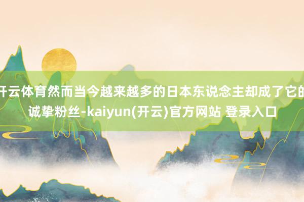 开云体育然而当今越来越多的日本东说念主却成了它的诚挚粉丝-kaiyun(开云)官方网站 登录入口