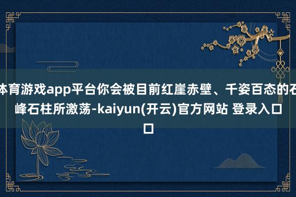 体育游戏app平台你会被目前红崖赤壁、千姿百态的石峰石柱所激荡-kaiyun(开云)官方网站 登录入口