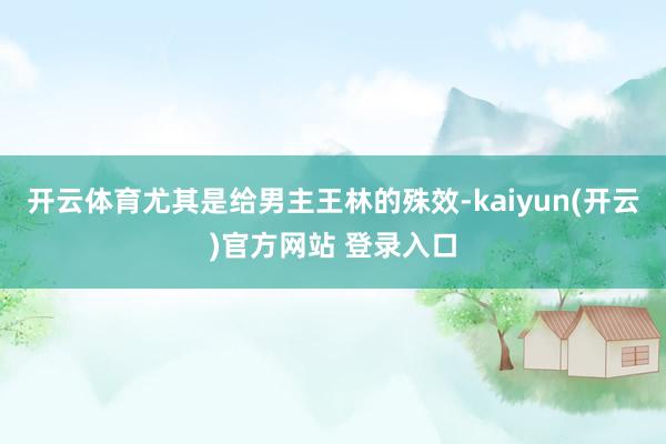 开云体育尤其是给男主王林的殊效-kaiyun(开云)官方网站 登录入口