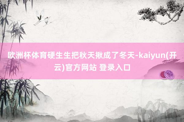 欧洲杯体育硬生生把秋天揪成了冬天-kaiyun(开云)官方网站 登录入口