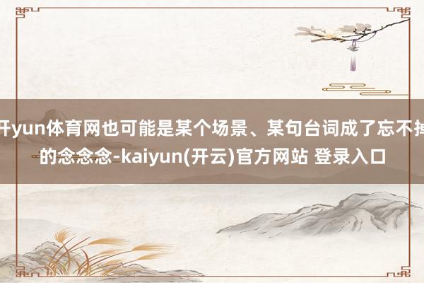 开yun体育网也可能是某个场景、某句台词成了忘不掉的念念念-kaiyun(开云)官方网站 登录入口