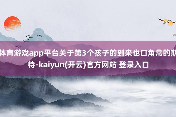 体育游戏app平台关于第3个孩子的到来也口角常的期待-kaiyun(开云)官方网站 登录入口