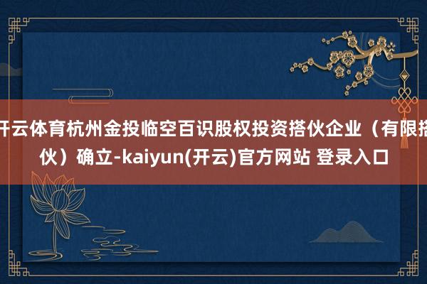 开云体育杭州金投临空百识股权投资搭伙企业（有限搭伙）确立-kaiyun(开云)官方网站 登录入口