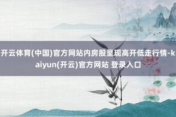 开云体育(中国)官方网站内房股呈现高开低走行情-kaiyun(开云)官方网站 登录入口