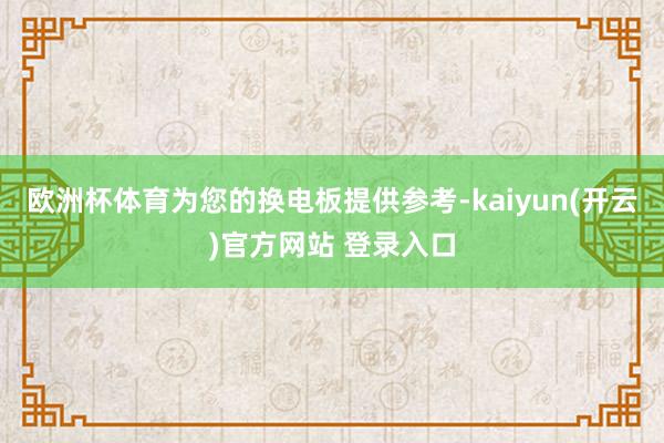 欧洲杯体育为您的换电板提供参考-kaiyun(开云)官方网站 登录入口
