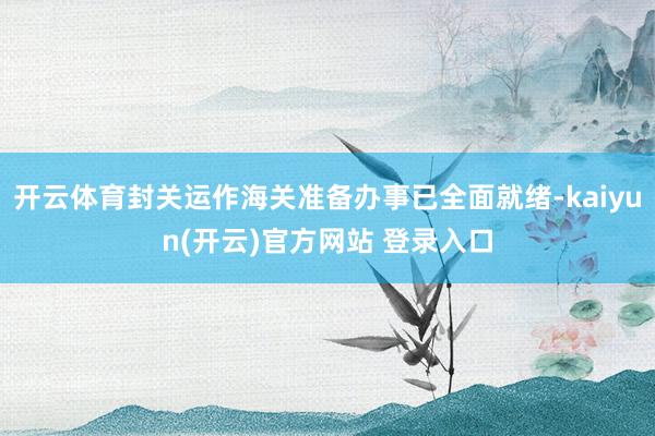 开云体育封关运作海关准备办事已全面就绪-kaiyun(开云)官方网站 登录入口
