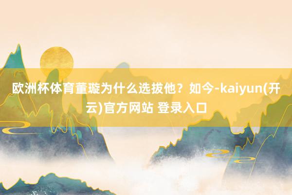 欧洲杯体育董璇为什么选拔他？如今-kaiyun(开云)官方网站 登录入口