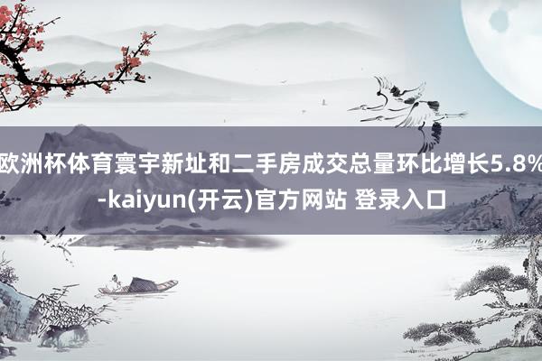 欧洲杯体育寰宇新址和二手房成交总量环比增长5.8%-kaiyun(开云)官方网站 登录入口