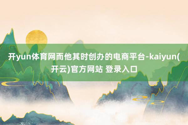 开yun体育网而他其时创办的电商平台-kaiyun(开云)官方网站 登录入口