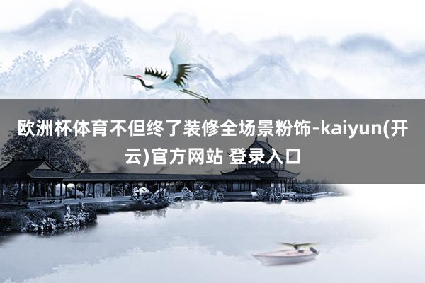 欧洲杯体育不但终了装修全场景粉饰-kaiyun(开云)官方网站 登录入口