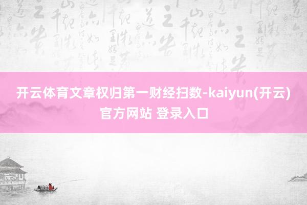 开云体育文章权归第一财经扫数-kaiyun(开云)官方网站 登录入口