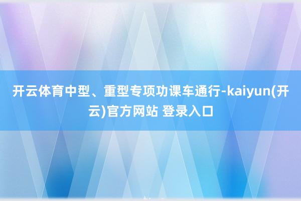开云体育中型、重型专项功课车通行-kaiyun(开云)官方网站 登录入口