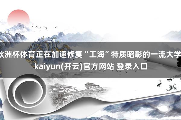 欧洲杯体育正在加速修复“工海”特质昭彰的一流大学-kaiyun(开云)官方网站 登录入口