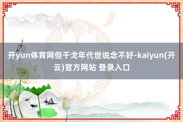 开yun体育网但干戈年代世说念不好-kaiyun(开云)官方网站 登录入口