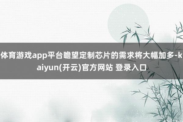 体育游戏app平台瞻望定制芯片的需求将大幅加多-kaiyun(开云)官方网站 登录入口