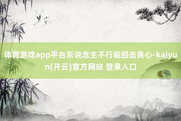 体育游戏app平台东说念主不行能回击良心-kaiyun(开云)官方网站 登录入口