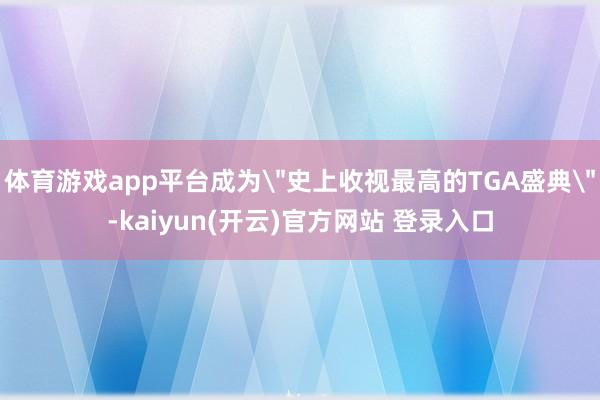 体育游戏app平台成为＂史上收视最高的TGA盛典＂-kaiyun(开云)官方网站 登录入口