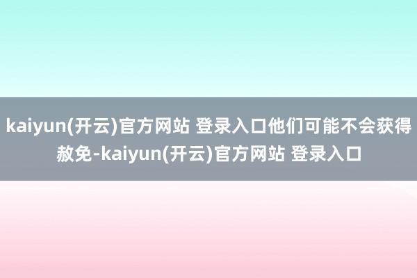 kaiyun(开云)官方网站 登录入口他们可能不会获得赦免-kaiyun(开云)官方网站 登录入口